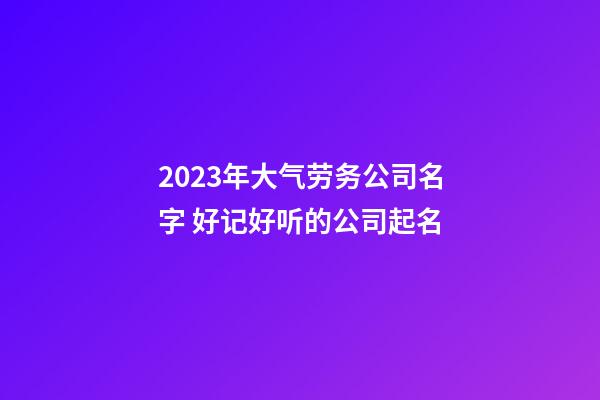 2023年大气劳务公司名字 好记好听的公司起名